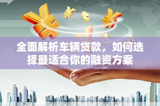 武陵全面解析车辆贷款，如何选择最适合你的融资方案